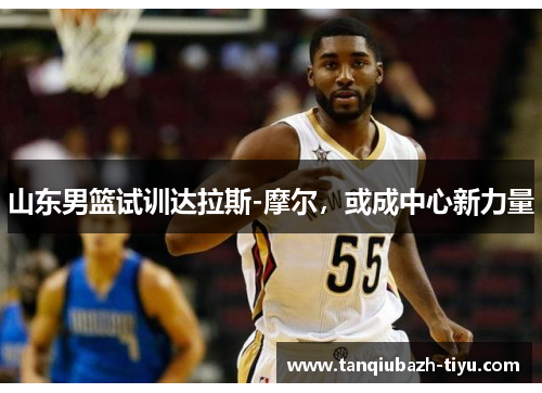 山东男篮试训达拉斯-摩尔,或成中心新力量 山东男篮试训达拉斯-摩尔,或成中心新力量