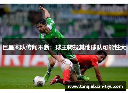 巨星离队传闻不断:球王转投其他球队可能性大 巨星离队传闻不断:球王转投其他球队可能性大