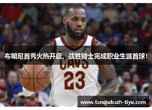 布朗尼首秀火热开启,战胜骑士完成职业生涯首球! 布朗尼首秀火热开启,战胜骑士完成职业生涯首球!