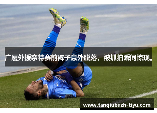 广厦外援奈特赛前裤子意外脱落,被抓拍瞬间惊现。