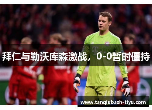 拜仁与勒沃库森激战，0-0暂时僵持